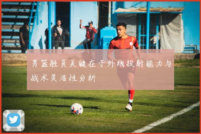 男篮胜负关键在于外线投射能力与战术灵活性分析