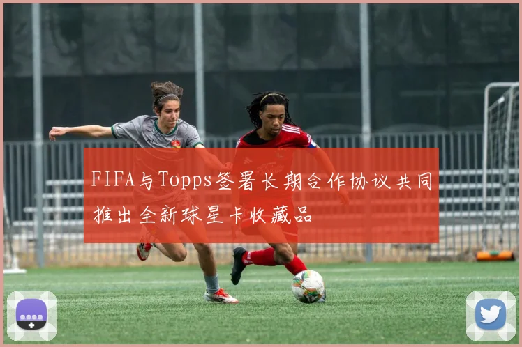 FIFA与Topps签署长期合作协议共同推出全新球星卡收藏品