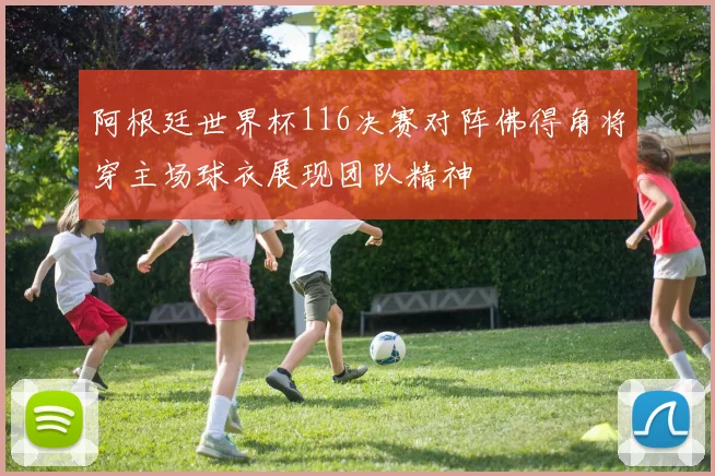 阿根廷世界杯116决赛对阵佛得角将穿主场球衣展现团队精神