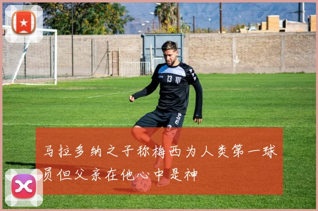 马拉多纳之子称梅西为人类第一球员但父亲在他心中是神