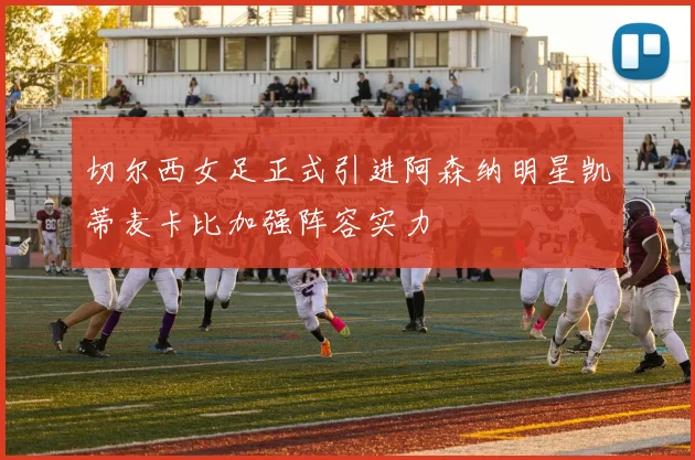 切尔西女足正式引进阿森纳明星凯蒂麦卡比加强阵容实力