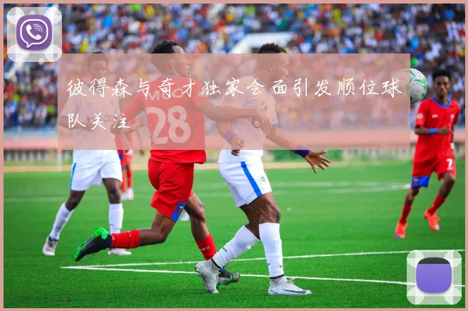 彼得森与奇才独家会面引发顺位球队关注