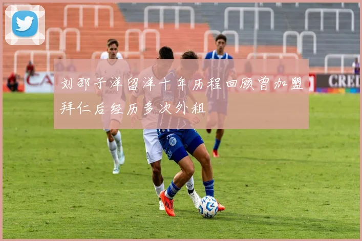 刘邵子洋留洋十年历程回顾曾加盟拜仁后经历多次外租