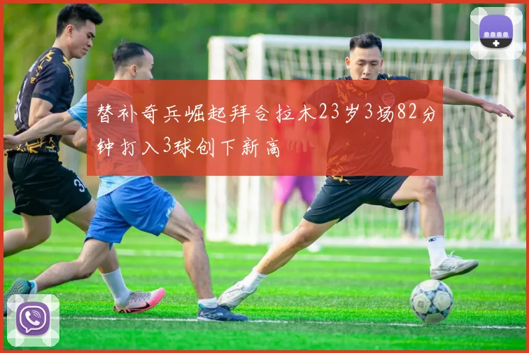 替补奇兵崛起拜合拉木23岁3场82分钟打入3球创下新高