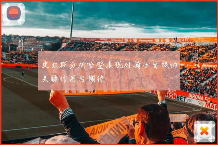 皮尔斯分析哈登表现对骑士晋级的关键作用与期待