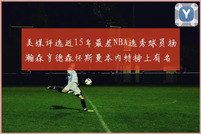 美媒评选近15年最差NBA选秀球员杨瀚森亨德森怀斯曼本内特榜上有名