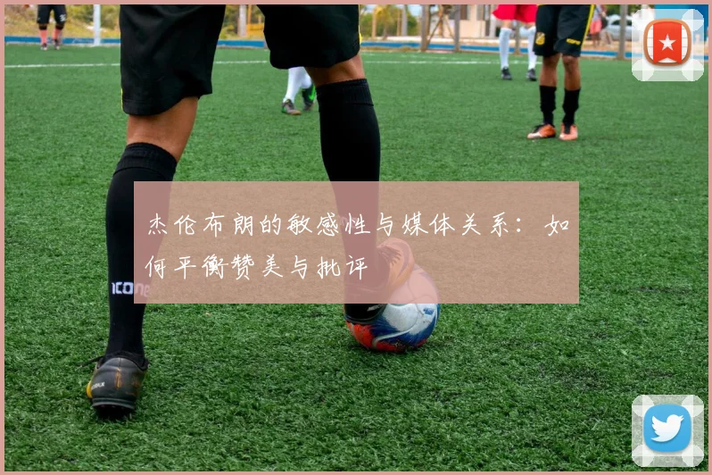 杰伦布朗的敏感性与媒体关系：如何平衡赞美与批评