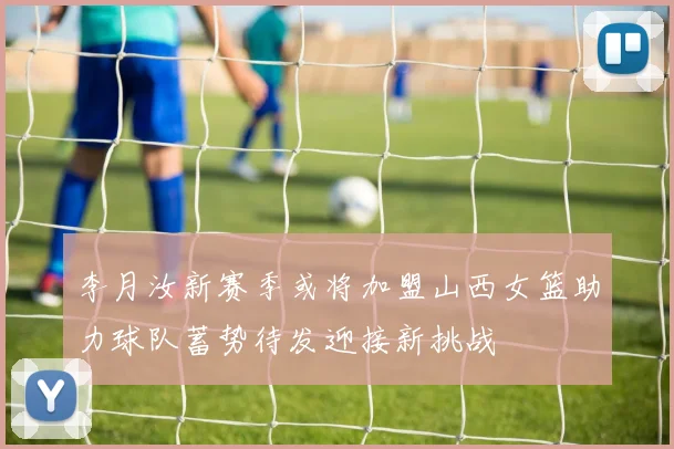 李月汝新赛季或将加盟山西女篮助力球队蓄势待发迎接新挑战