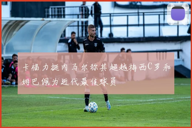 卡福力挺内马尔称其超越梅西C罗和姆巴佩为近代最佳球员