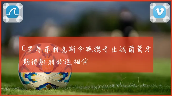 C罗与菲利克斯今晚携手出战葡萄牙期待胜利好运相伴