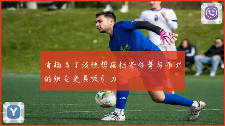 肯扬马丁谈理想搭档字母哥与韦尔的组合更具吸引力