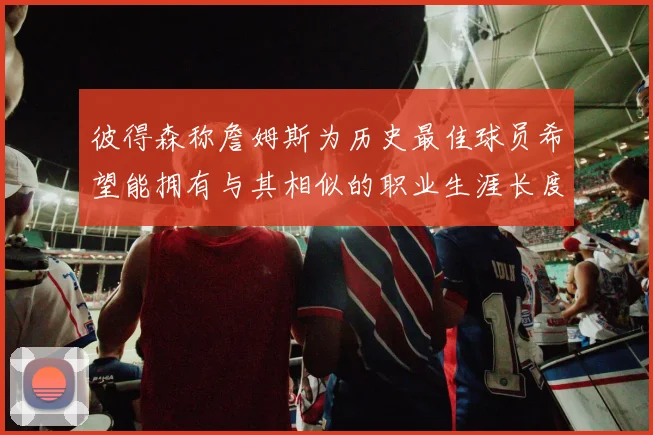 彼得森称詹姆斯为历史最佳球员希望能拥有与其相似的职业生涯长度