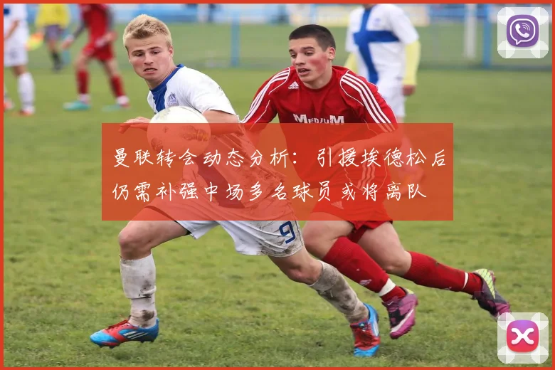 曼联转会动态分析：引援埃德松后仍需补强中场多名球员或将离队