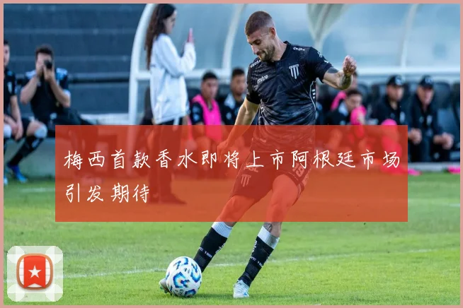 梅西首款香水即将上市阿根廷市场引发期待