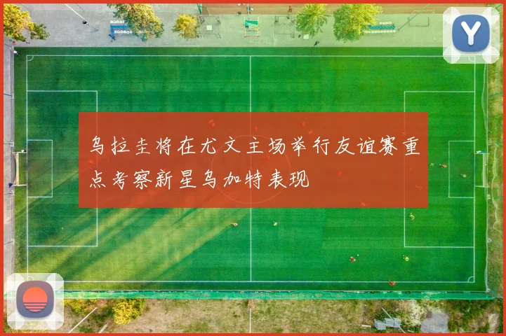 乌拉圭将在尤文主场举行友谊赛重点考察新星乌加特表现