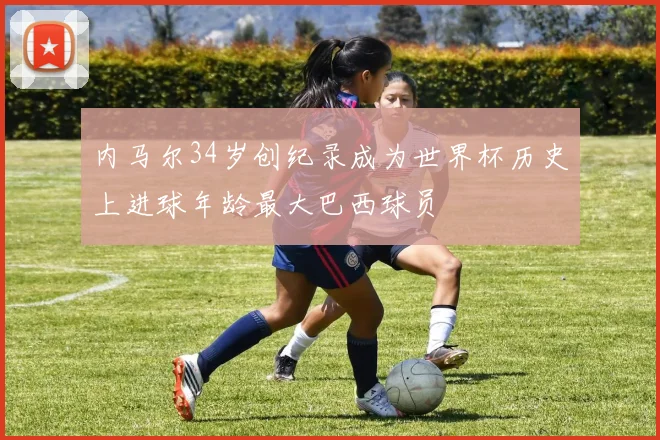 内马尔34岁创纪录成为世界杯历史上进球年龄最大巴西球员
