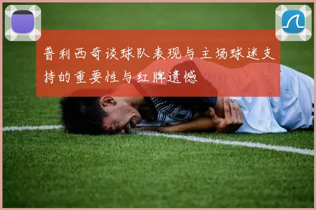 普利西奇谈球队表现与主场球迷支持的重要性与红牌遗憾