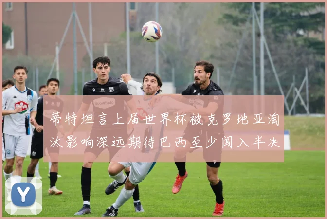 蒂特坦言上届世界杯被克罗地亚淘汰影响深远期待巴西至少闯入半决赛