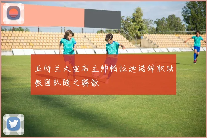 亚特兰大宣布主帅帕拉迪诺辞职助教团队随之解散