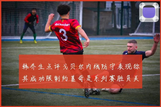 韩乔生点评戈贝尔内线防守表现称其成功限制约基奇是系列赛胜负关键