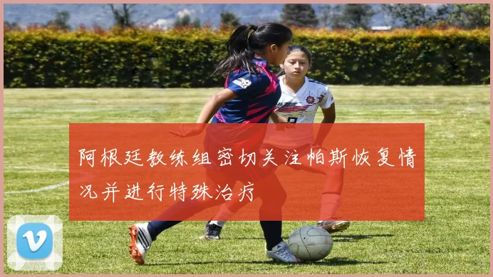 阿根廷教练组密切关注帕斯恢复情况并进行特殊治疗