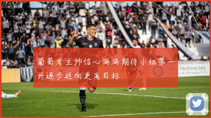 葡萄牙主帅信心满满期待小组第一并逐步迈向更高目标