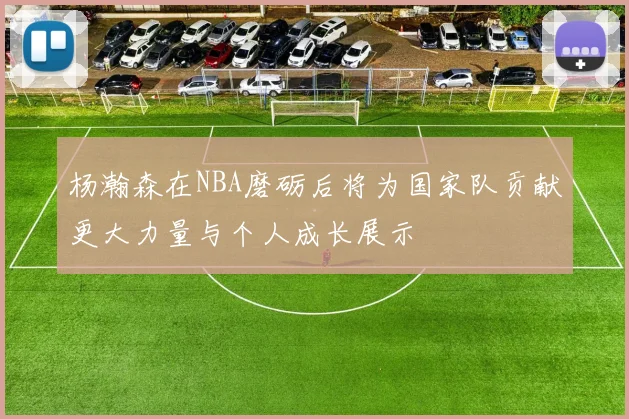 杨瀚森在NBA磨砺后将为国家队贡献更大力量与个人成长展示