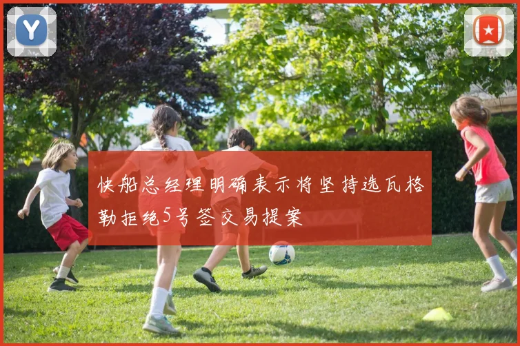快船总经理明确表示将坚持选瓦格勒拒绝5号签交易提案