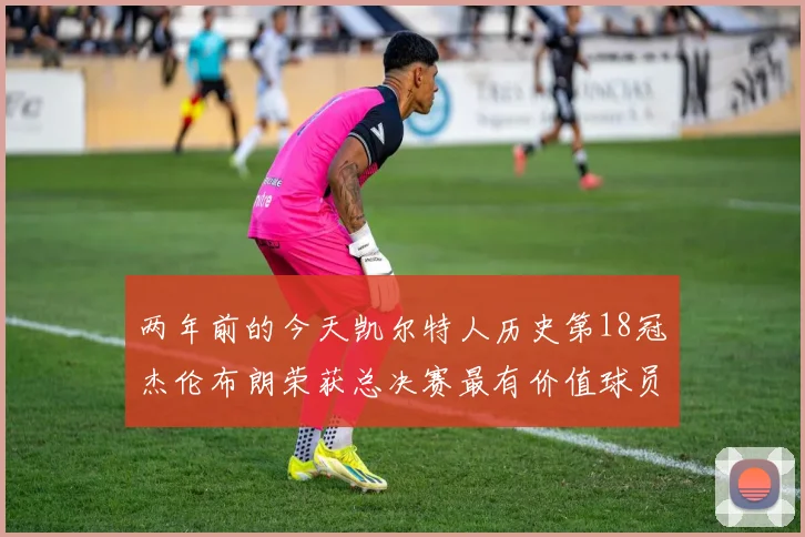 两年前的今天凯尔特人历史第18冠杰伦布朗荣获总决赛最有价值球员