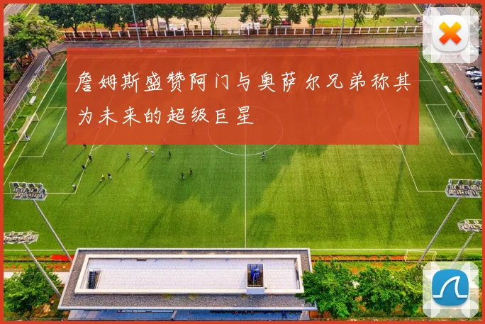 詹姆斯盛赞阿门与奥萨尔兄弟称其为未来的超级巨星