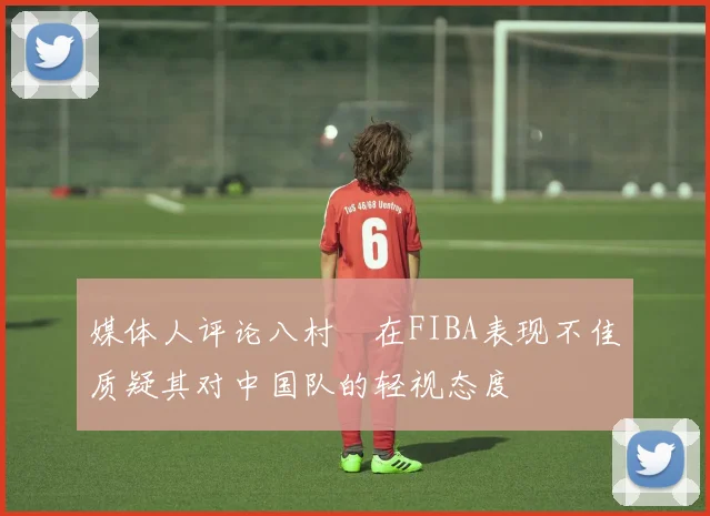 媒体人评论八村塁在FIBA表现不佳质疑其对中国队的轻视态度