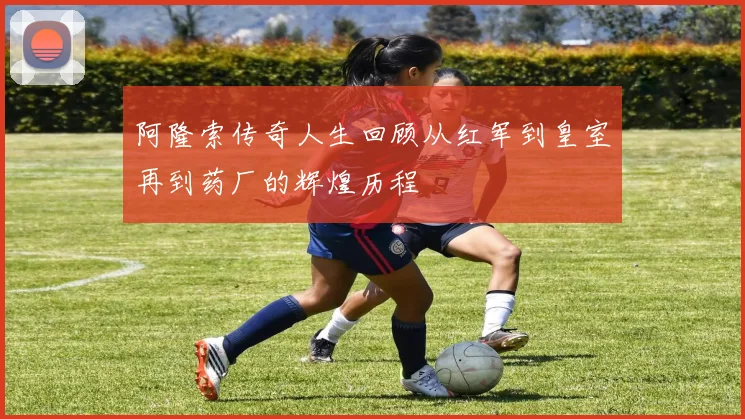 阿隆索传奇人生回顾从红军到皇室再到药厂的辉煌历程