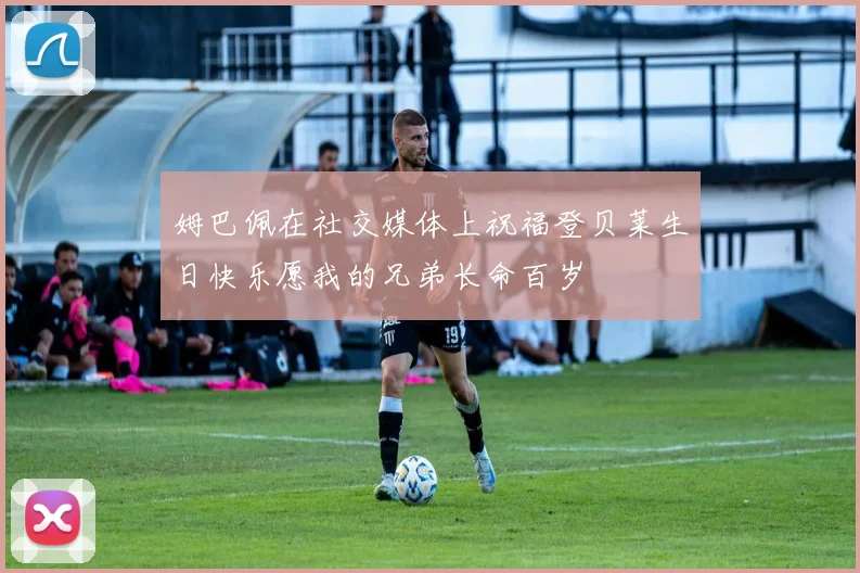 姆巴佩在社交媒体上祝福登贝莱生日快乐愿我的兄弟长命百岁