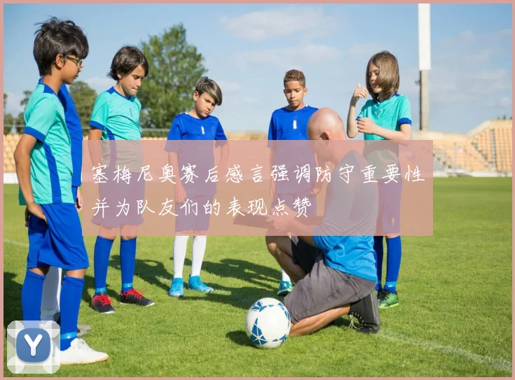 塞梅尼奥赛后感言强调防守重要性并为队友们的表现点赞