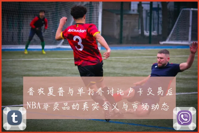 香农夏普与单打乔讨论卢卡交易后NBA非卖品的真实含义与市场动态
