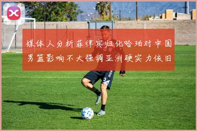 媒体人分析菲律宾归化哈珀对中国男篮影响不大强调亚洲硬实力依旧强劲